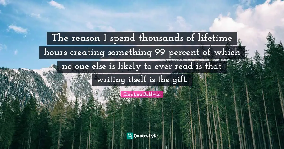 The reason I spend thousands of lifetime hours creating something 99 percent of which no one else is likely to ever read is that writing itself is the gift.