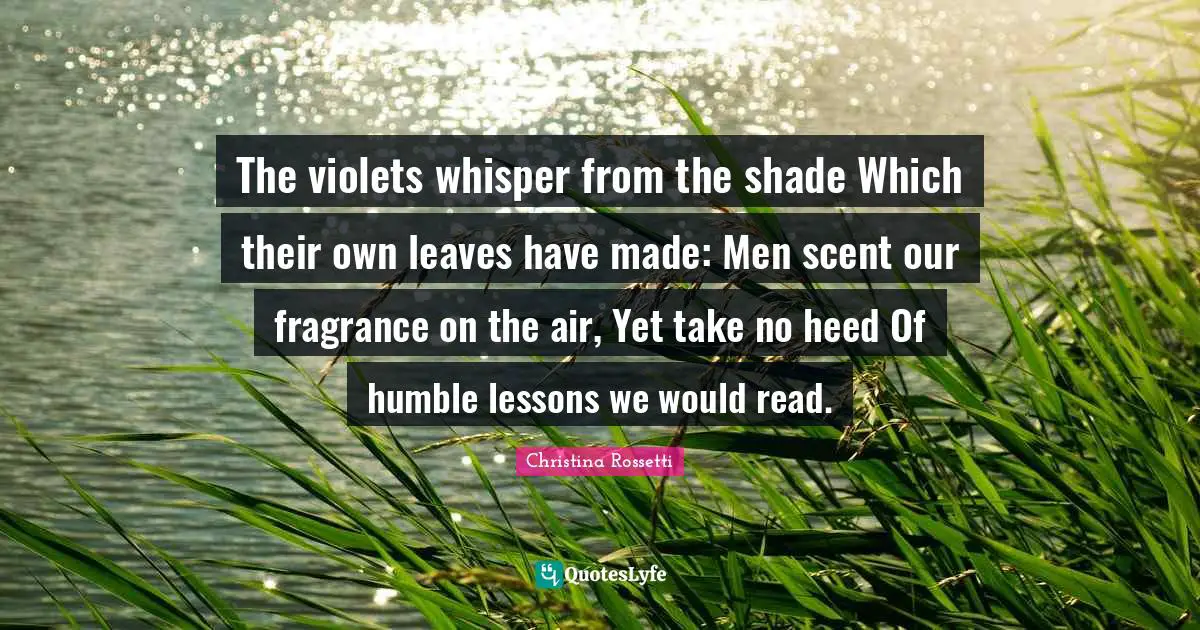 Christina Rossetti Quotes: "The violets whisper from the shade Which their own leaves have made: Men scent our fragrance on the air, Yet take no heed Of humble lessons we would read."