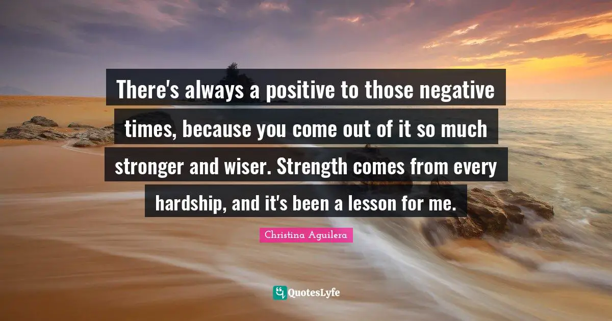 There's always a positive to those negative times, because you come out of it so much stronger and wiser. Strength comes from every hardship, and it's been a lesson for me.