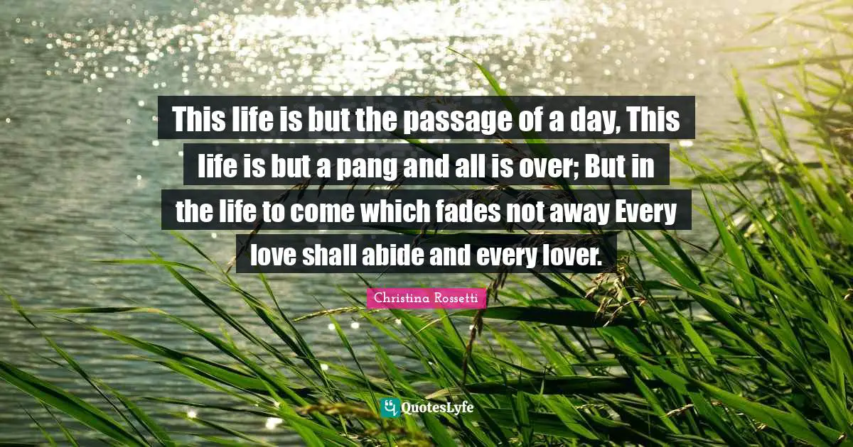 Christina Rossetti Quotes: "This life is but the passage of a day, This life is but a pang and all is over; But in the life to come which fades not away Every love shall abide and every lover."
