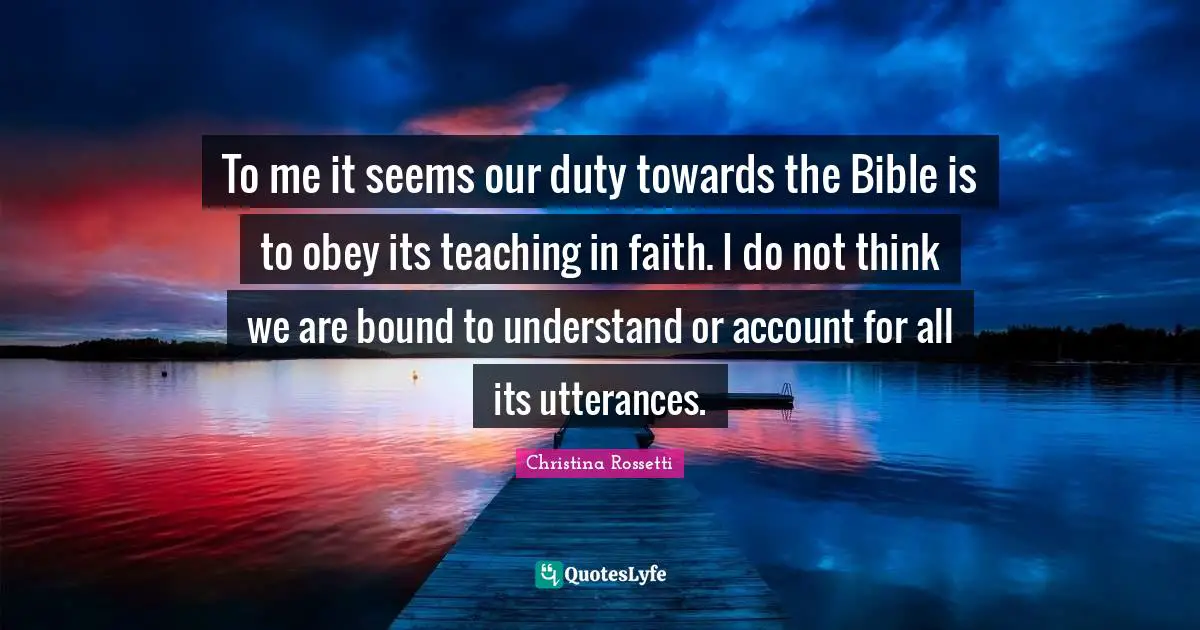 Christina Rossetti Quotes: "To me it seems our duty towards the Bible is to obey its teaching in faith. I do not think we are bound to understand or account for all its utterances."
