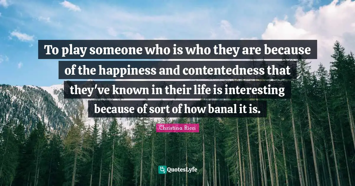 To play someone who is who they are because of the happiness and contentedness that they've known in their life is interesting because of sort of how banal it is.