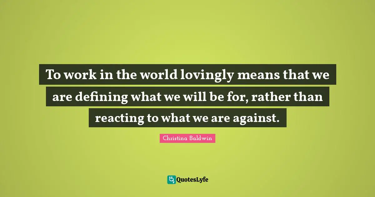 To work in the world lovingly means that we are defining what we will be for, rather than reacting to what we are against.