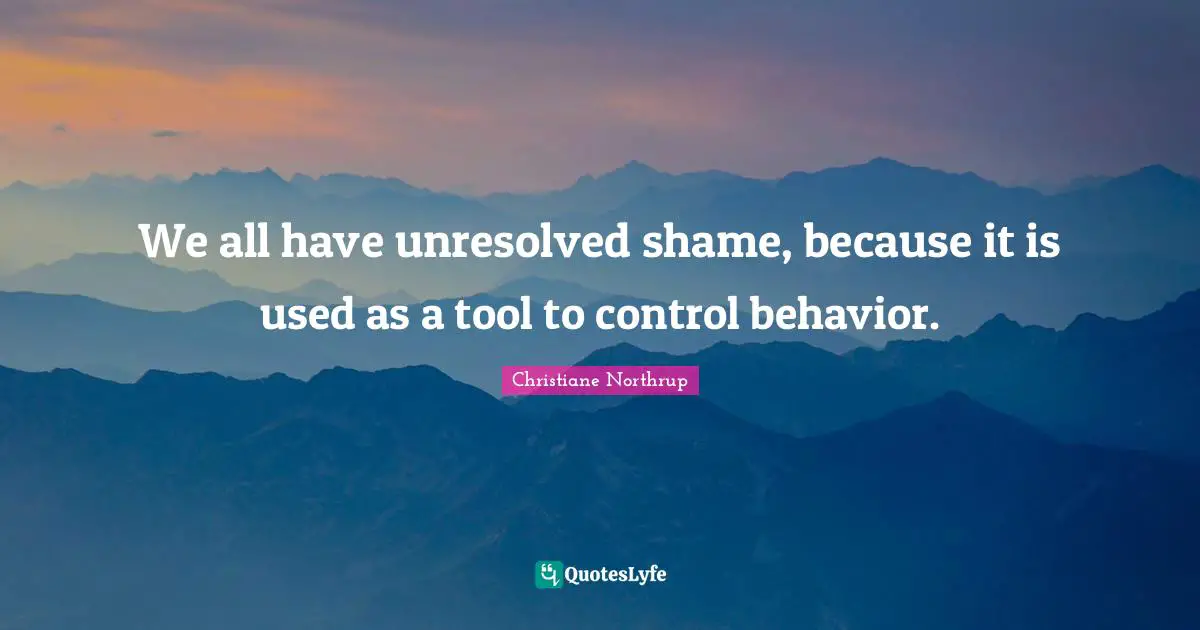 We all have unresolved shame, because it is used as a tool to control behavior.