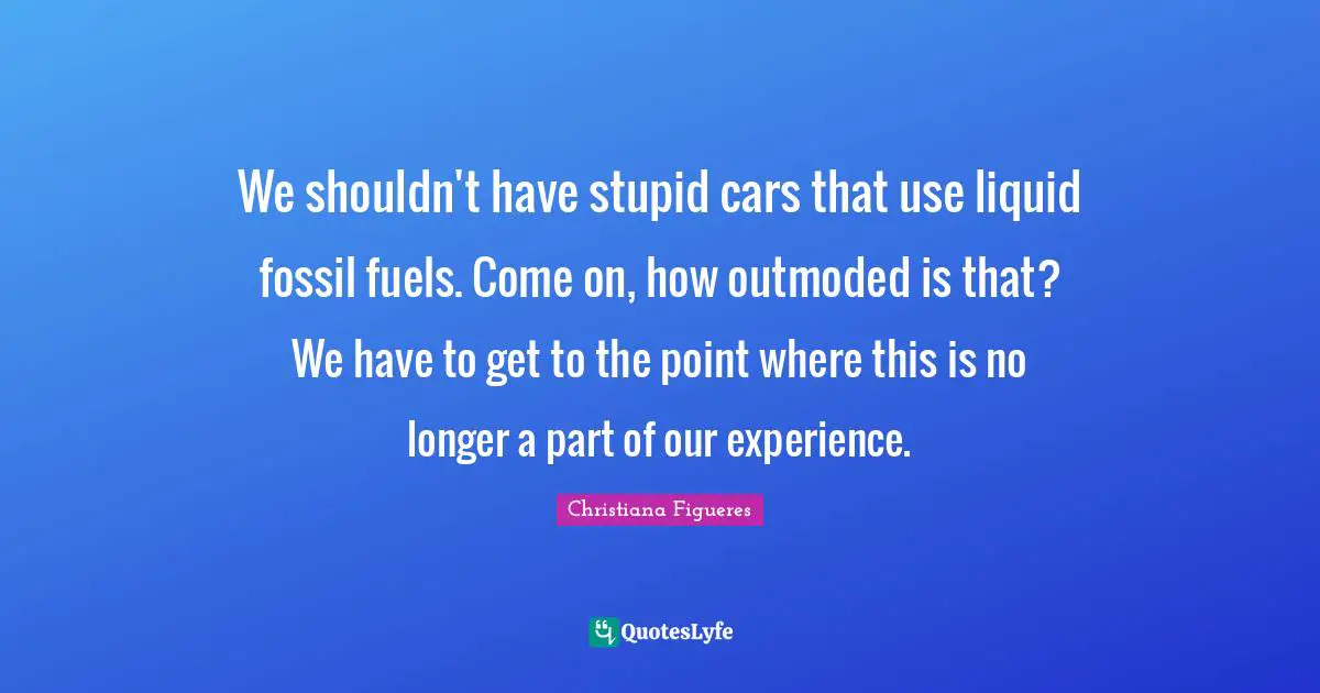 Liquid Quotes: "We shouldn't have stupid cars that use liquid fossil fuels. Come on, how outmoded is that? We have to get to the point where this is no longer a part of our experience."