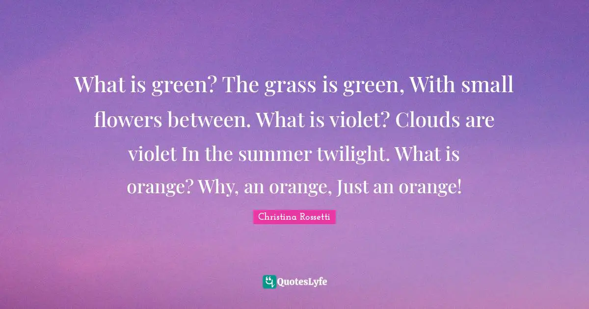 Christina Rossetti Quotes: "What is green? The grass is green, With small flowers between. What is violet? Clouds are violet In the summer twilight. What is orange? Why, an orange, Just an orange!"
