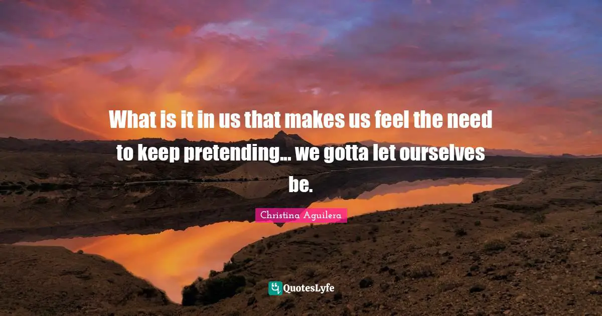 What is it in us that makes us feel the need to keep pretending... we gotta let ourselves be.