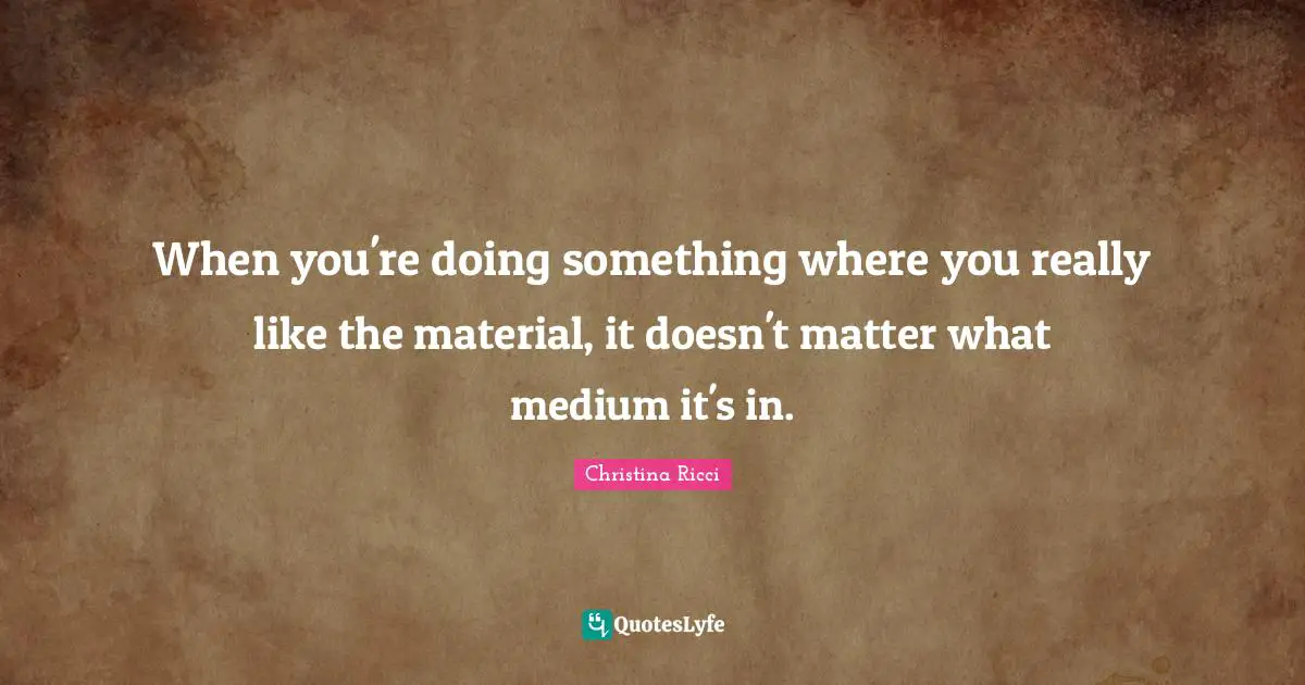 When you're doing something where you really like the material, it doesn't matter what medium it's in.