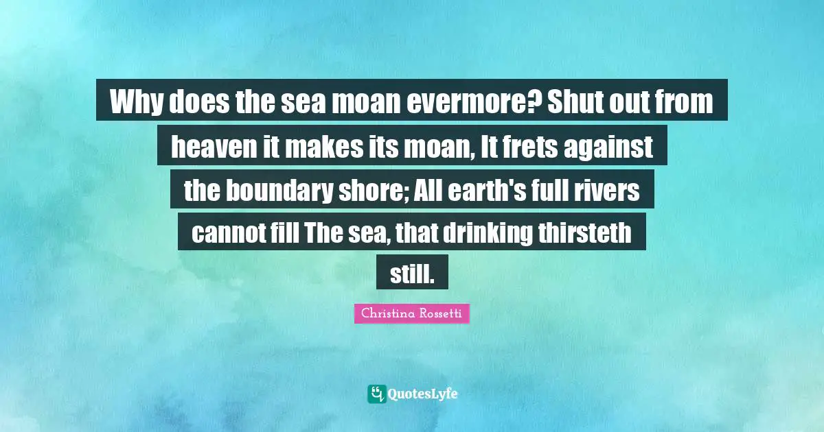 Christina Rossetti Quotes: "Why does the sea moan evermore? Shut out from heaven it makes its moan, It frets against the boundary shore; All earth's full rivers cannot fill The sea, that drinking thirsteth still."