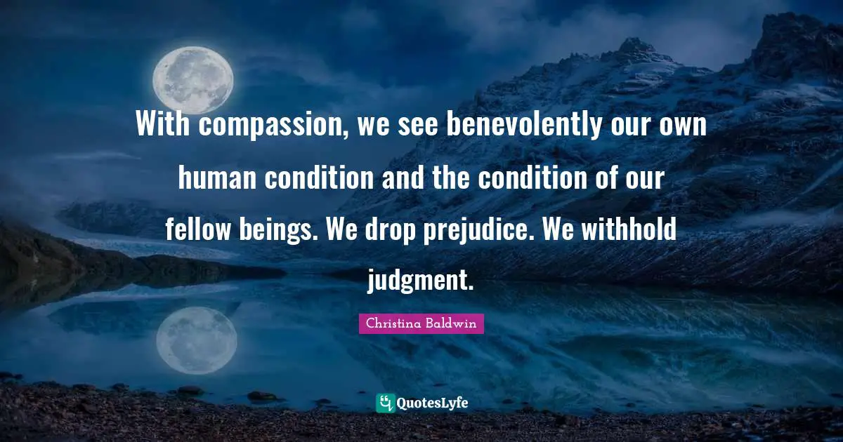 With compassion, we see benevolently our own human condition and the condition of our fellow beings. We drop prejudice. We withhold judgment.