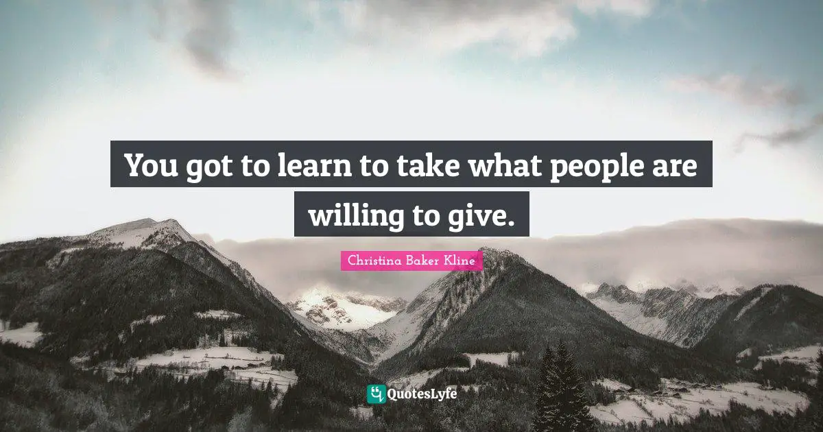 You got to learn to take what people are willing to give.