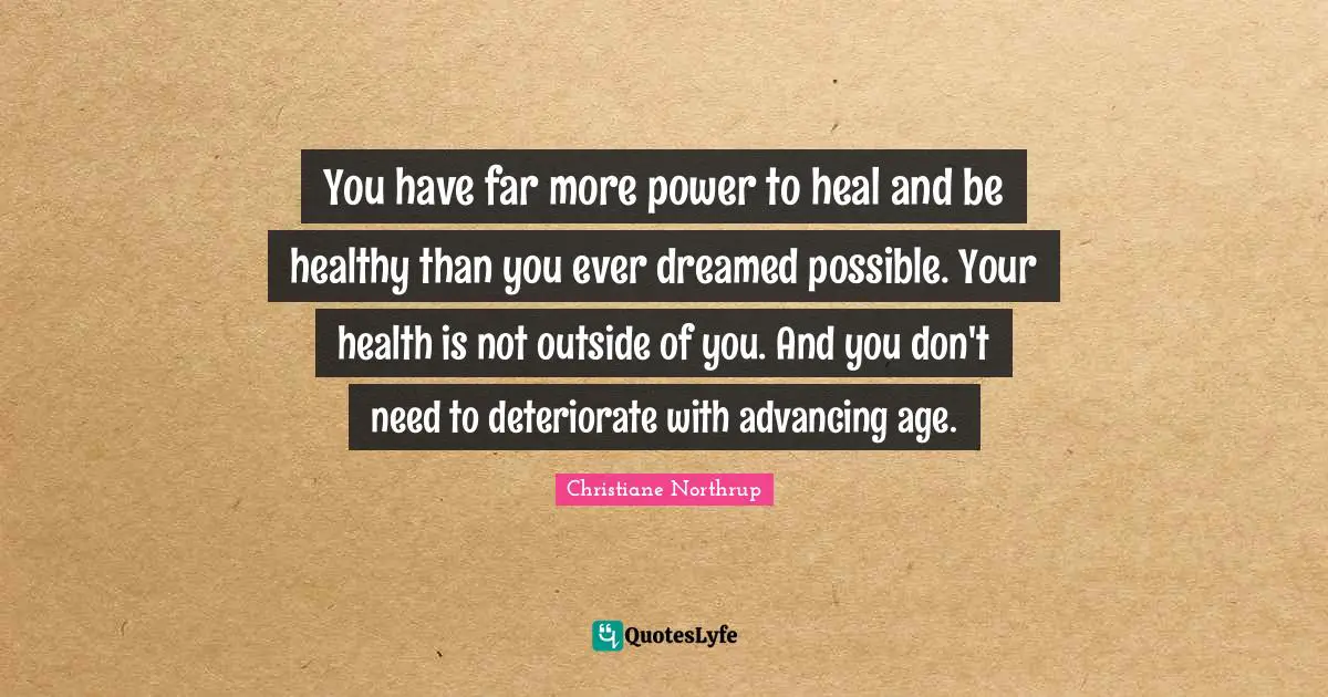 You have far more power to heal and be healthy than you ever dreamed possible. Your health is not outside of you. And you don't need to deteriorate with advancing age.