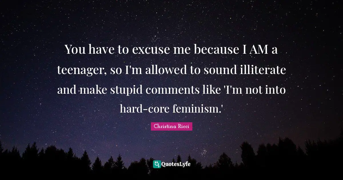 You have to excuse me because I AM a teenager, so I'm allowed to sound illiterate and make stupid comments like 'I'm not into hard-core feminism.'