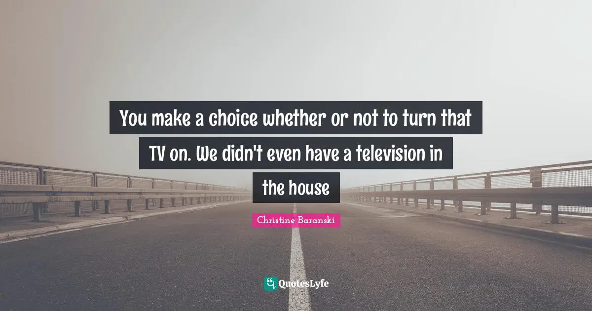 You make a choice whether or not to turn that TV on. We didn't even have a television in the house