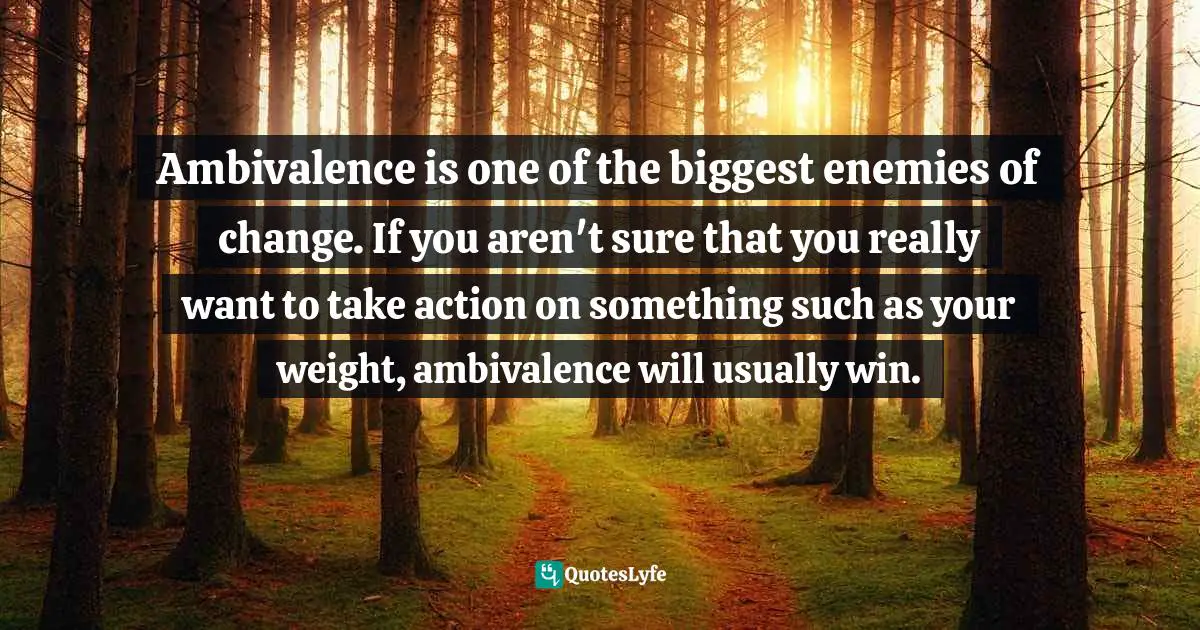 Ambivalence is one of the biggest enemies of change. If you aren't sure that you really want to take action on something such as your weight, ambivalence will usually win.