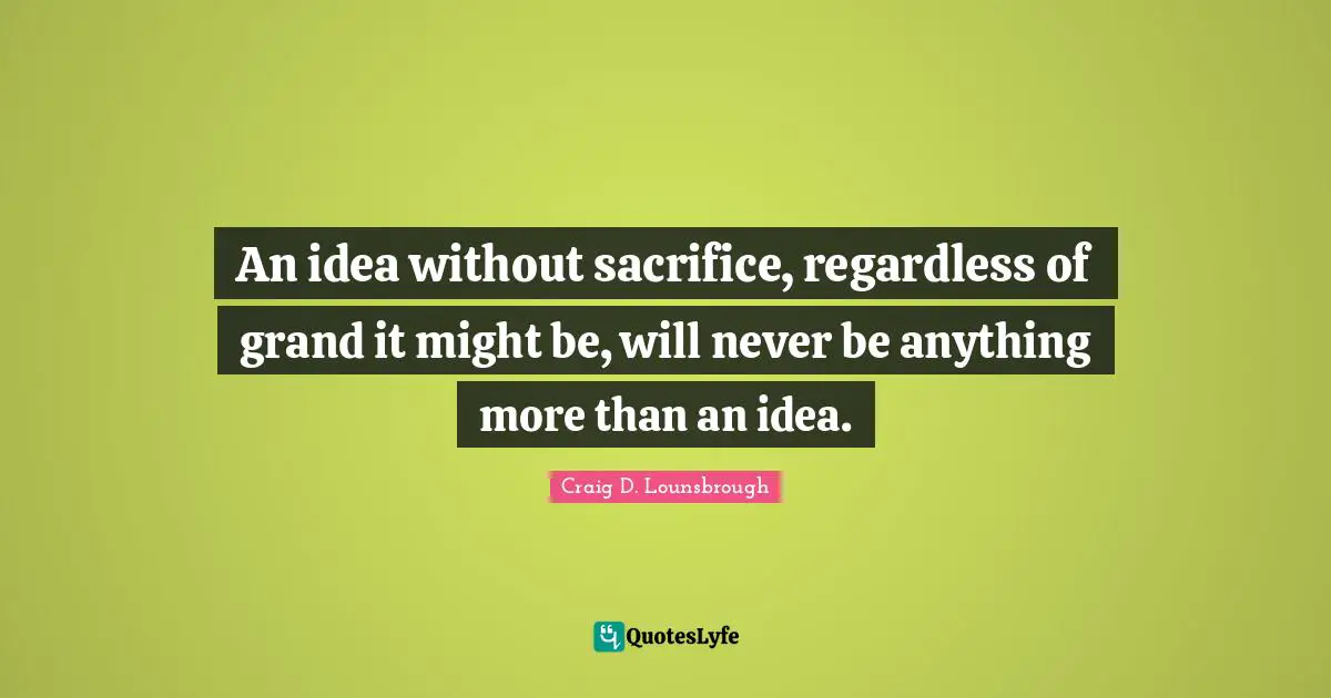 An idea without sacrifice, regardless of grand it might be, will never be anything more than an idea.