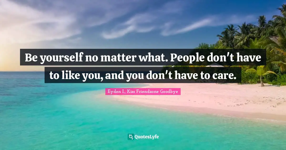 Be yourself no matter what. People don't have to like you, and you don't have to care.