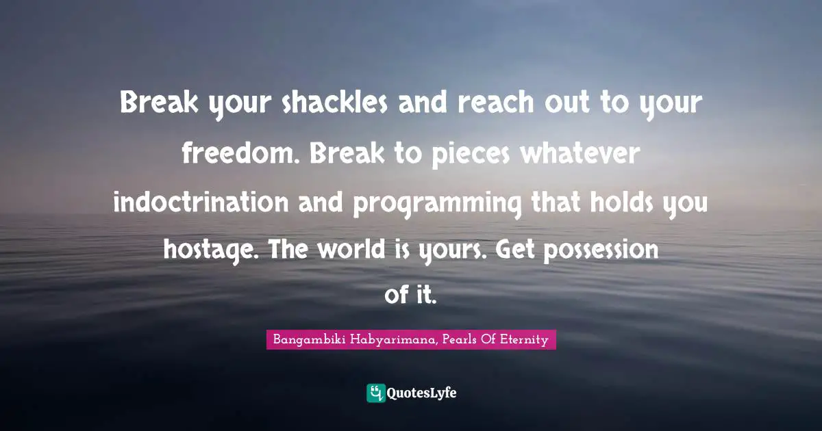 Bangambiki Habyarimana, Pearls Of Eternity Quotes: Break your shackles and reach out to your freedom. Break to pieces whatever indoctrination and programming that holds you hostage. The world is yours. Get possession of it.