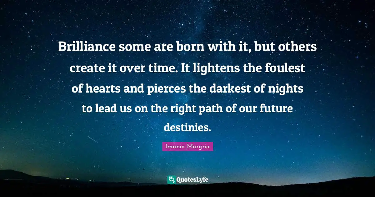 Brilliance some are born with it, but others create it over time. It lightens the foulest of hearts and pierces the darkest of nights to lead us on the right path of our future destinies.