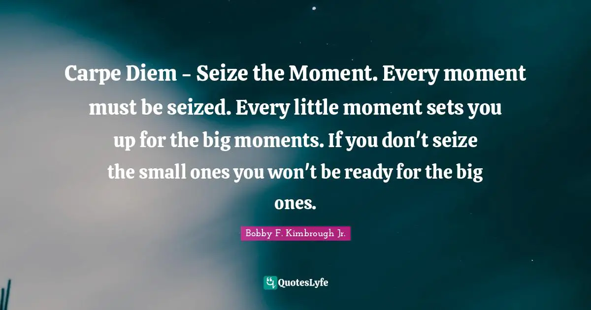 Carpe Diem - Seize the Moment. Every moment must be seized. Every little moment sets you up for the big moments. If you don't seize the small ones you won't be ready for the big ones.