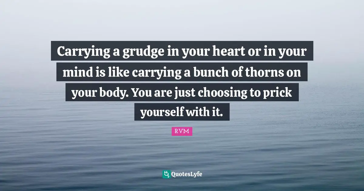 Carrying a grudge in your heart or in your mind is like carrying a bunch of thorns on your body. You are just choosing to prick yourself with it.