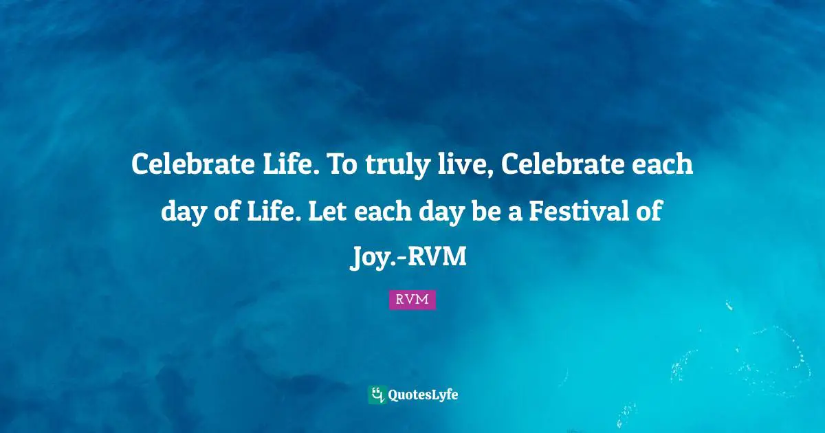 Celebrate Life. To truly live, Celebrate each day of Life. Let each day be a Festival of Joy.-RVM
