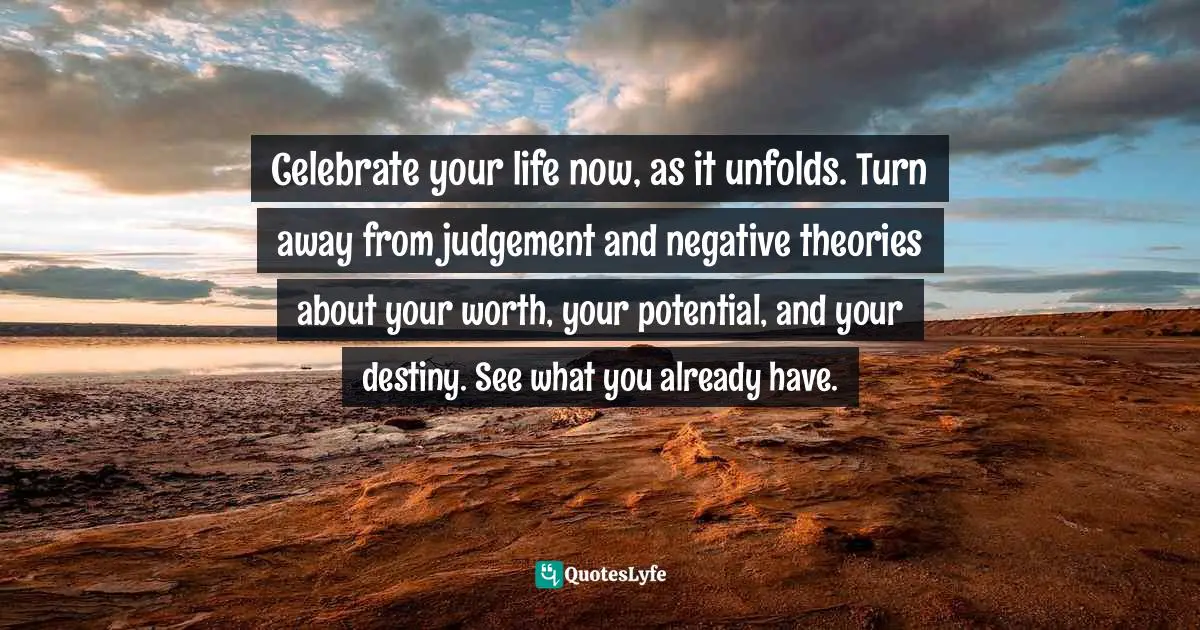 Celebrate your life now, as it unfolds. Turn away from judgement and negative theories about your worth, your potential, and your destiny. See what you already have.