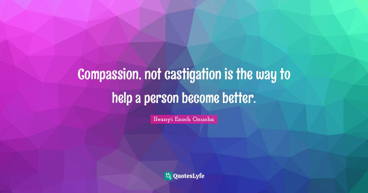 Compassion, not castigation is the way to help a person become better.