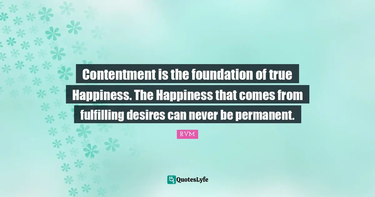 Contentment is the foundation of true Happiness. The Happiness that comes from fulfilling desires can never be permanent.