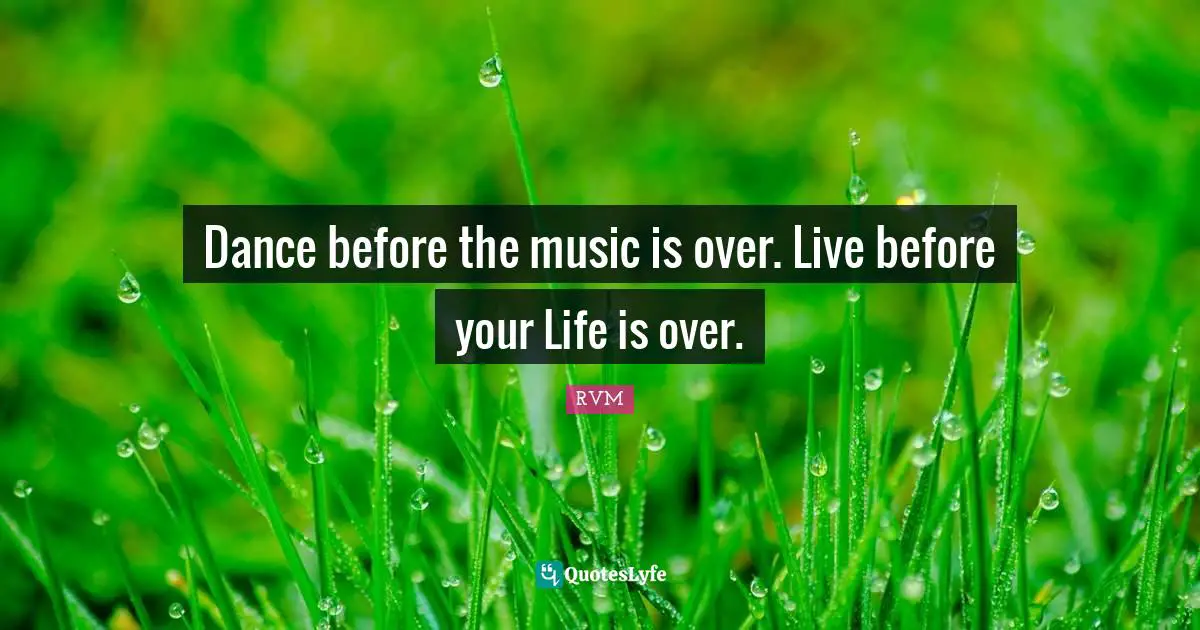 Dance before the music is over. Live before your Life is over.