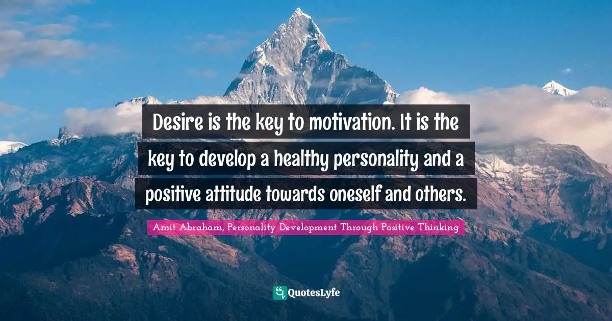 Desire is the key to motivation. It is the key to develop a healthy personality and a positive attitude towards oneself and others.