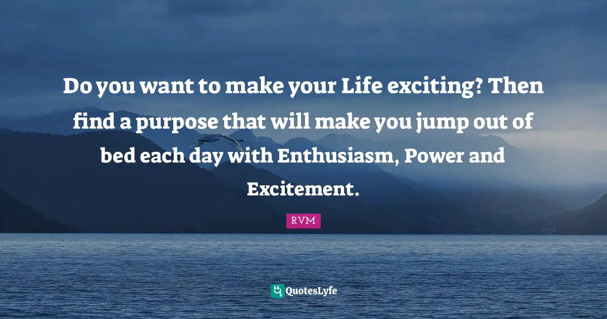 Do you want to make your Life exciting? Then find a purpose that will make you jump out of bed each day with Enthusiasm, Power and Excitement.