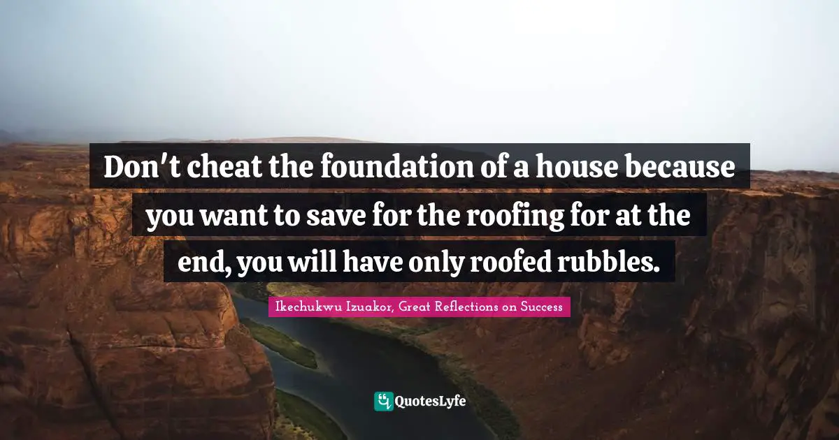 Ikechukwu Izuakor Quotes: "Don't cheat the foundation of a house because you want to save for the roofing for at the end, you will have only roofed rubbles."