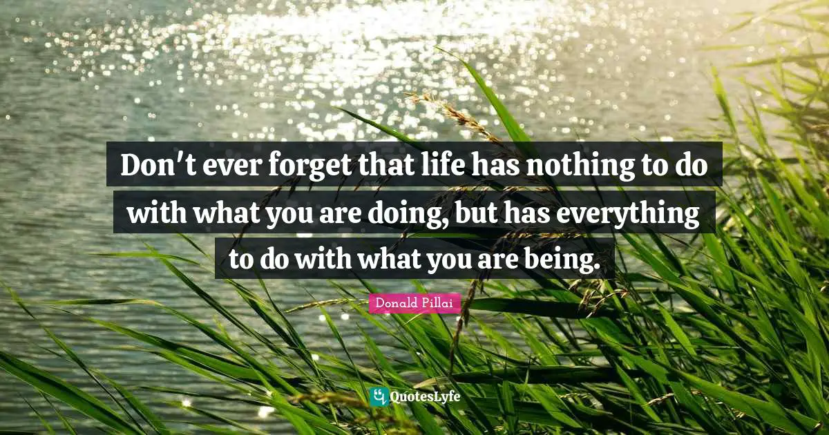 Don't ever forget that life has nothing to do with what you are doing, but has everything to do with what you are being.