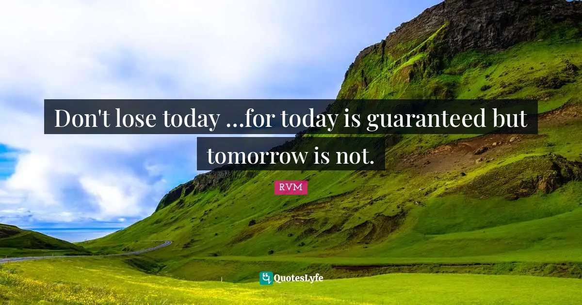 Don't lose today …for today is guaranteed but tomorrow is not.