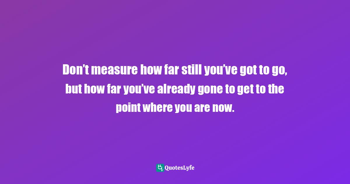 Don’t measure how far still you’ve got to go, but how far you’ve already gone to get to the point where you are now.