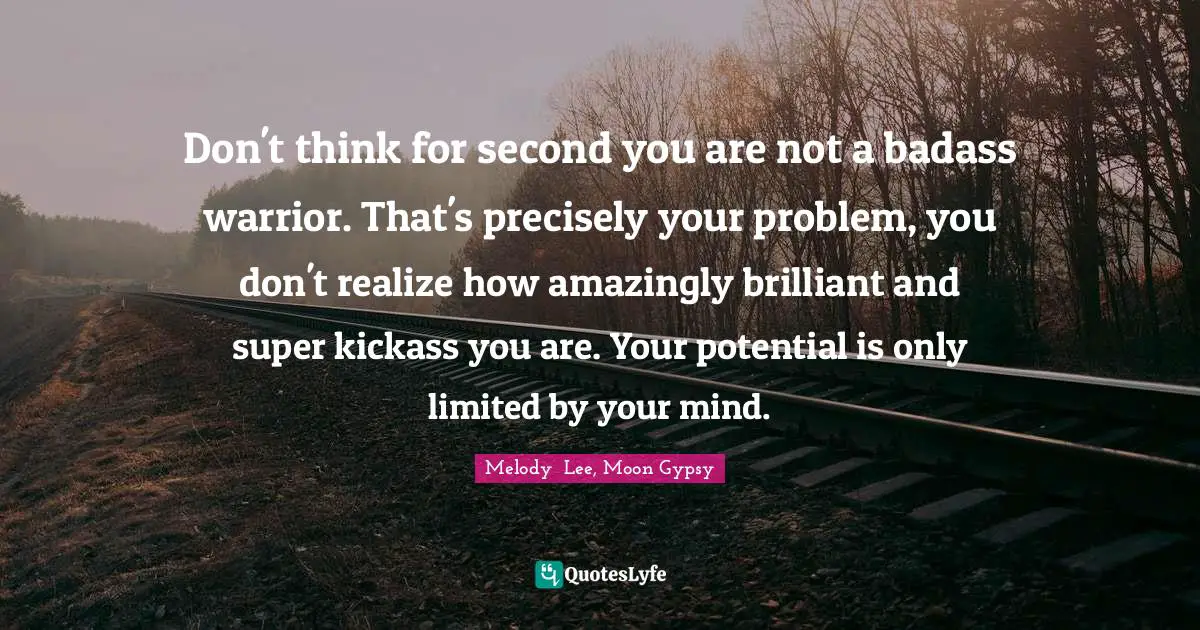 Don't think for second you are not a badass warrior. That's precisely your problem, you don't realize how amazingly brilliant and super kickass you are. Your potential is only limited by your mind.