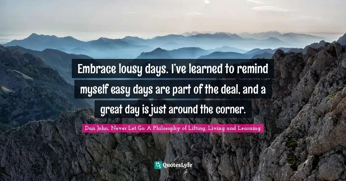 Embrace lousy days. I’ve learned to remind myself easy days are part of the deal, and a great day is just around the corner.