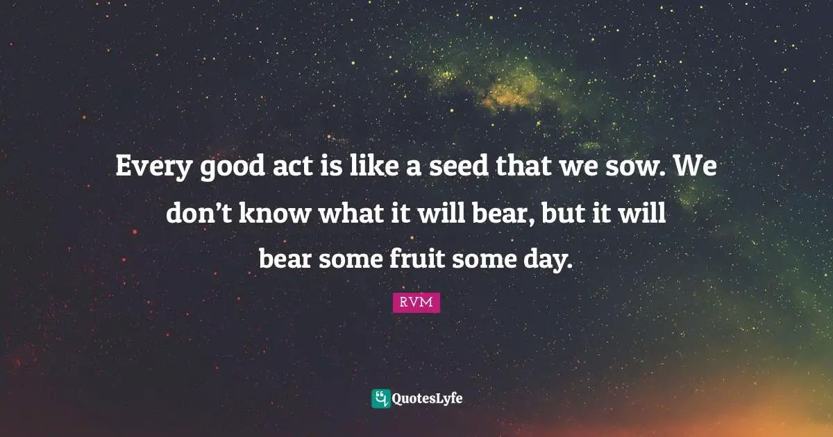 Every good act is like a seed that we sow. We don’t know what it will bear, but it will bear some fruit some day.