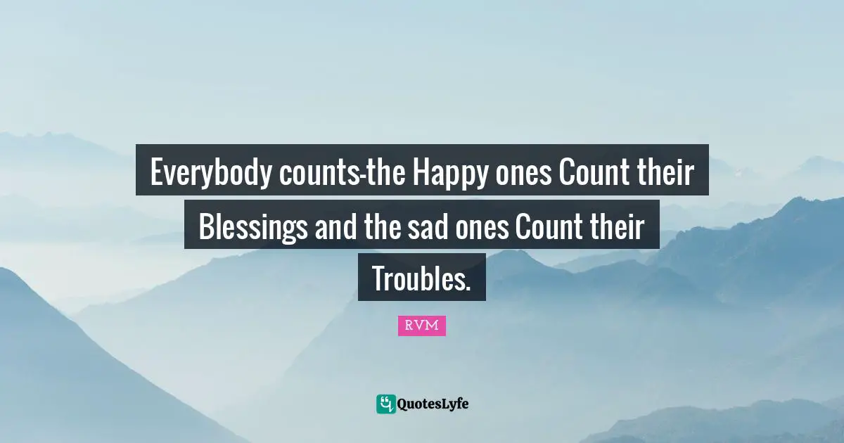 Everybody counts—the Happy ones Count their Blessings and the sad ones Count their Troubles.