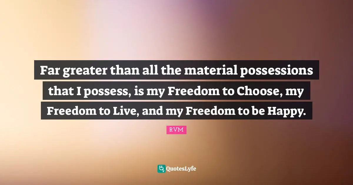 Far greater than all the material possessions that I possess, is my Freedom to Choose, my Freedom to Live, and my Freedom to be Happy.