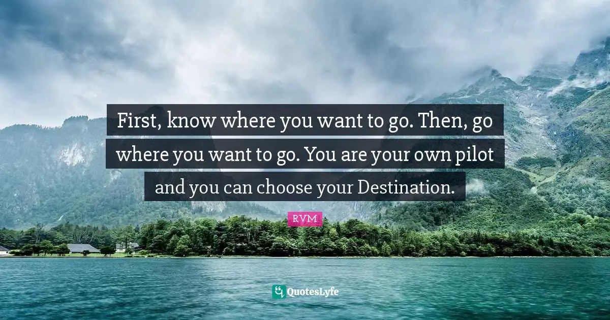 First, know where you want to go. Then, go where you want to go. You are your own pilot and you can choose your Destination.