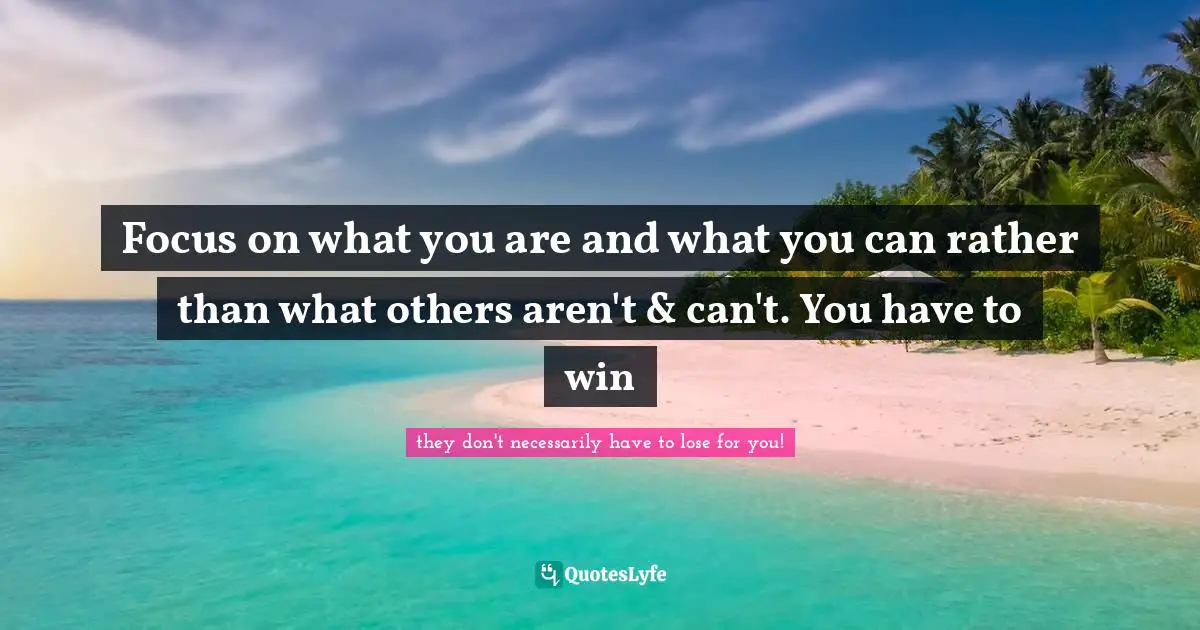 Focus on what you are and what you can rather than what others aren't & can't. You have to win