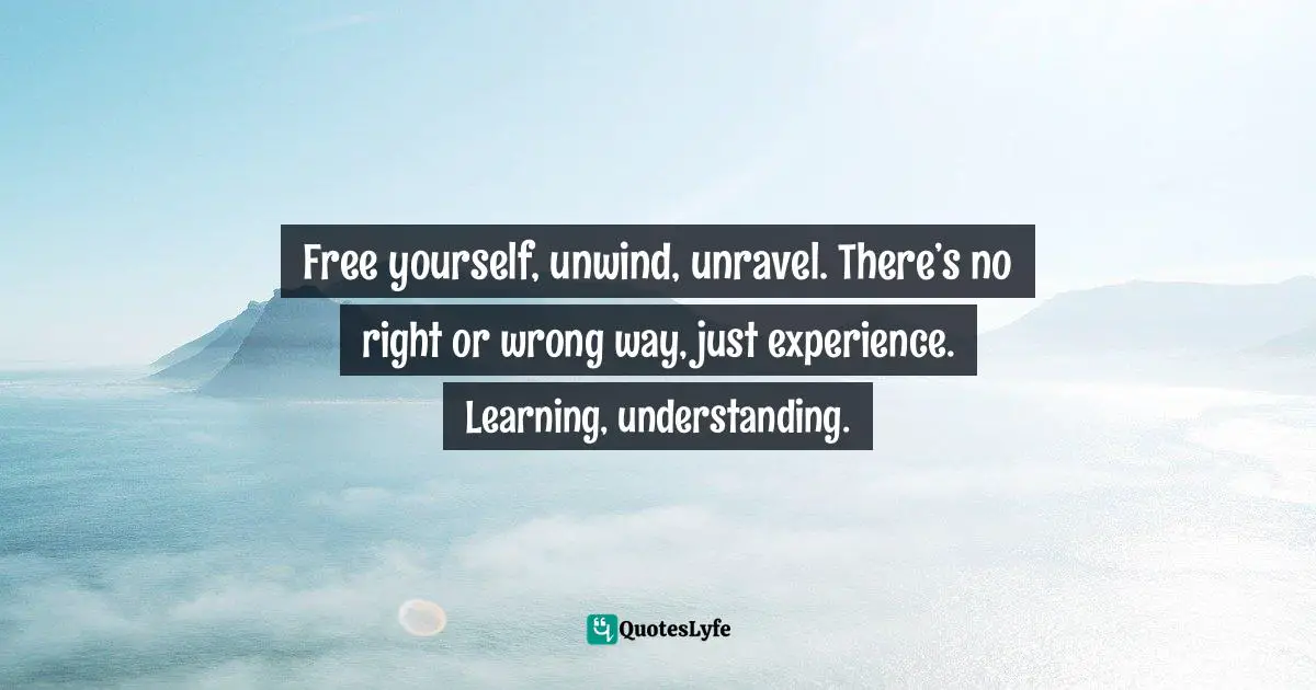 Free yourself, unwind, unravel. There’s no right or wrong way, just experience. Learning, understanding.