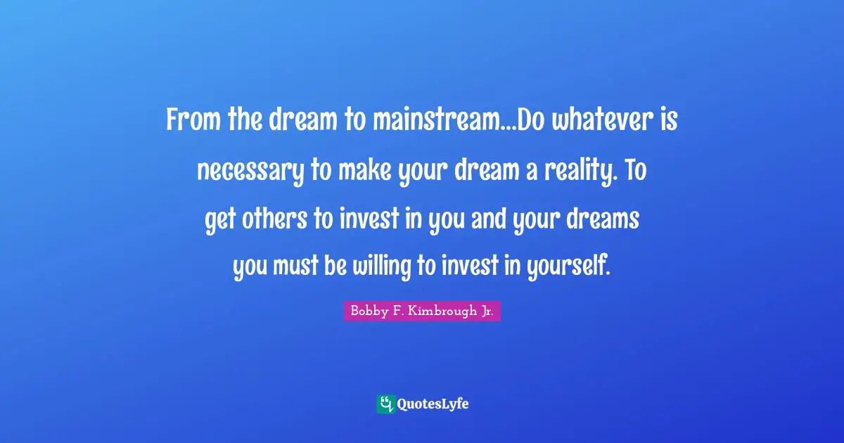 From the dream to mainstream...Do whatever is necessary to make your dream a reality. To get others to invest in you and your dreams you must be willing to invest in yourself.