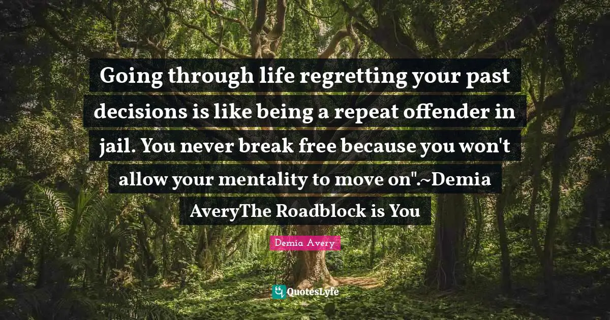 Enthusiasm Motivation Quotes: "Going through life regretting your past decisions is like being a repeat offender in jail. You never break free because you won't allow your mentality to move on".~Demia AveryThe Roadblock is You"