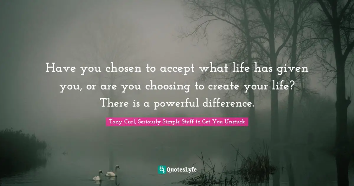 Tony Curl, Seriously Simple Stuff To Get You Unstuck Quotes: "Have you chosen to accept what life has given you, or are you choosing to create your life? There is a powerful difference."