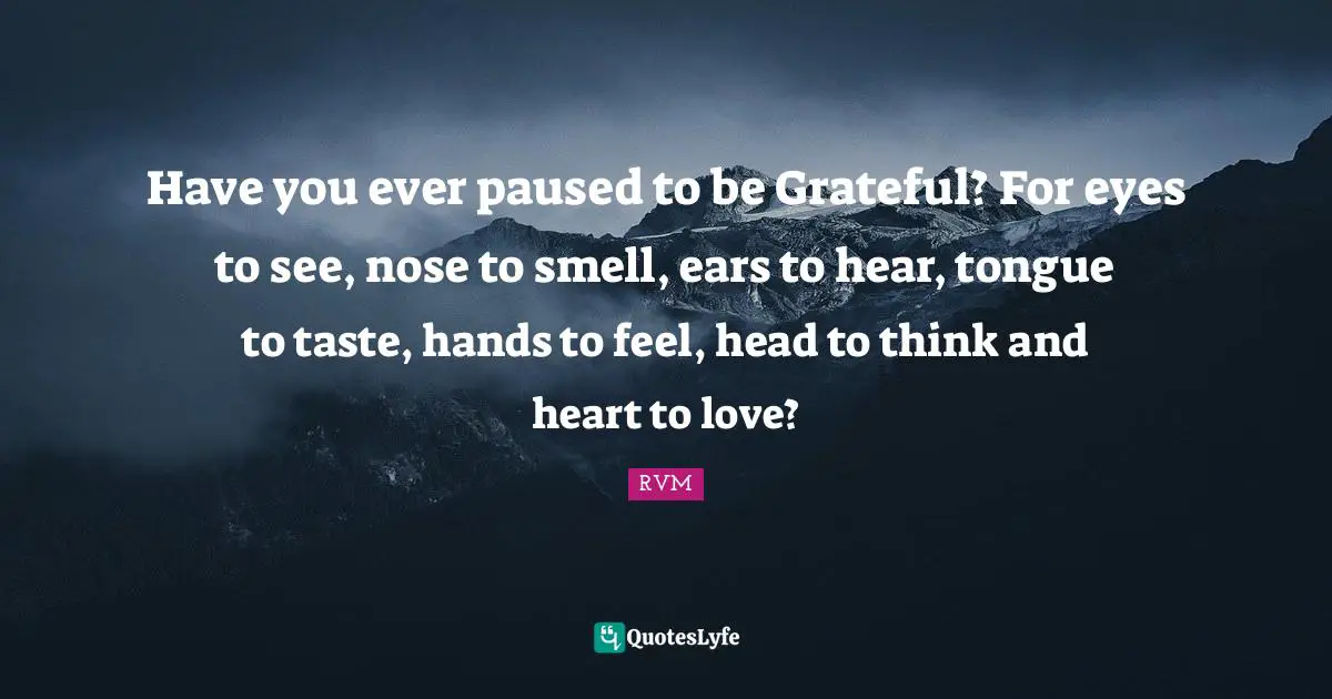 Have you ever paused to be Grateful? For eyes to see, nose to smell, ears to hear, tongue to taste, hands to feel, head to think and heart to love?