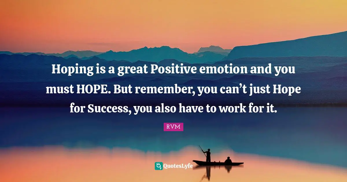 Hoping is a great Positive emotion and you must HOPE. But remember, you can’t just Hope for Success, you also have to work for it.