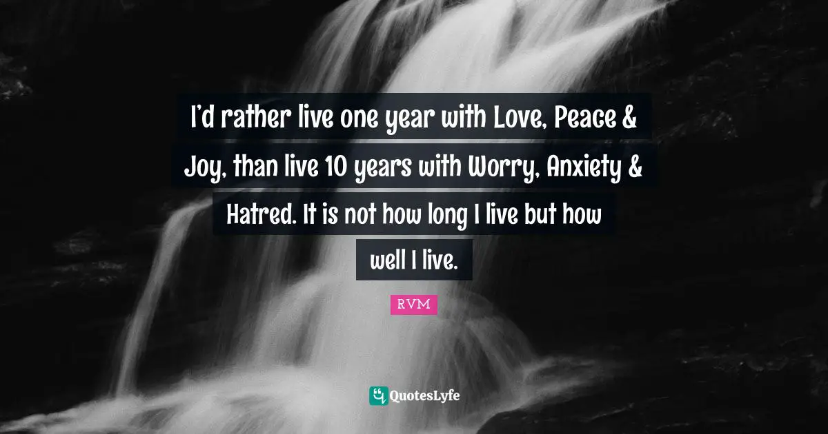 I’d rather live one year with Love, Peace & Joy, than live 10 years with Worry, Anxiety & Hatred. It is not how long I live but how well I live.